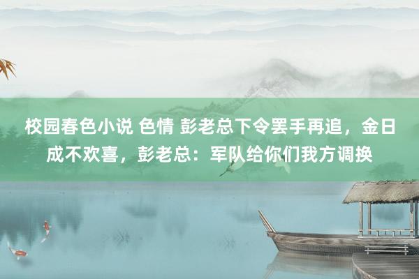 校园春色小说 色情 彭老总下令罢手再追，金日成不欢喜，彭老总：军队给你们我方调换