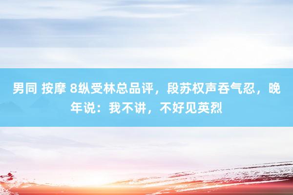 男同 按摩 8纵受林总品评，段苏权声吞气忍，晚年说：我不讲，不好见英烈