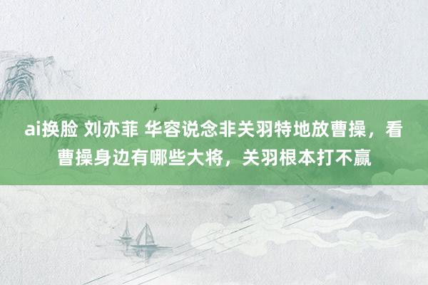 ai换脸 刘亦菲 华容说念非关羽特地放曹操，看曹操身边有哪些大将，关羽根本打不赢
