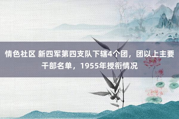 情色社区 新四军第四支队下辖4个团，团以上主要干部名单，1955年授衔情况