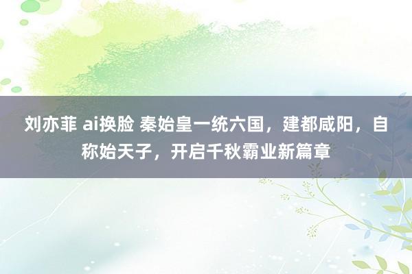 刘亦菲 ai换脸 秦始皇一统六国，建都咸阳，自称始天子，开启千秋霸业新篇章