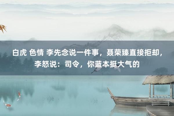 白虎 色情 李先念说一件事，聂荣臻直接拒却，李怒说：司令，你蓝本挺大气的