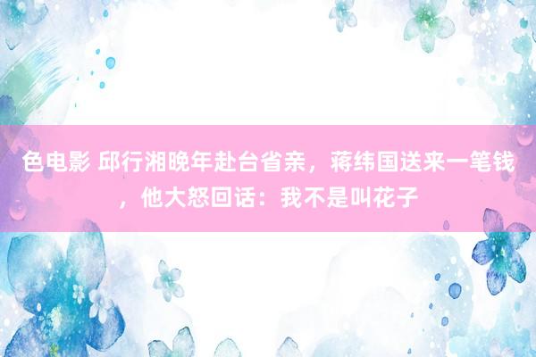 色电影 邱行湘晚年赴台省亲，蒋纬国送来一笔钱，他大怒回话：我不是叫花子
