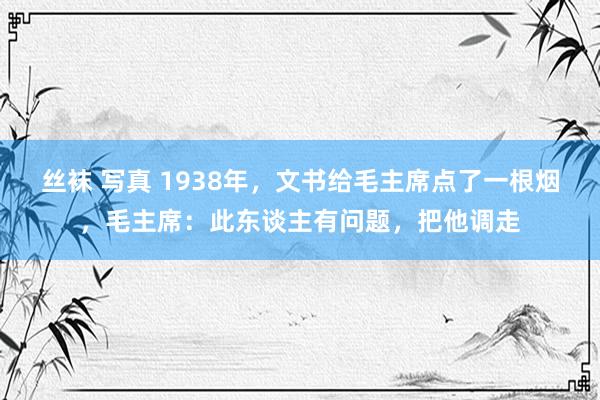 丝袜 写真 1938年，文书给毛主席点了一根烟，毛主席：此东谈主有问题，把他调走