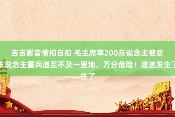 吉吉影音偷拍自拍 毛主席率200东说念主被敌东说念主重兵追至不及一里地，万分危险！遗迹发生了