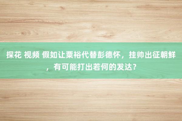 探花 视频 假如让粟裕代替彭德怀，挂帅出征朝鲜，有可能打出若何的发达？
