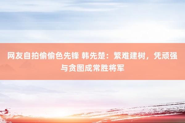 网友自拍偷偷色先锋 韩先楚：繁难建树，凭顽强与贪图成常胜将军