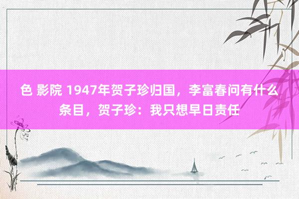 色 影院 1947年贺子珍归国，李富春问有什么条目，贺子珍：我只想早日责任