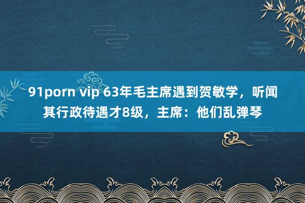 91porn vip 63年毛主席遇到贺敏学，听闻其行政待遇才8级，主席：他们乱弹琴