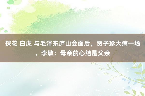 探花 白虎 与毛泽东庐山会面后，贺子珍大病一场，李敏：母亲的心结是父亲
