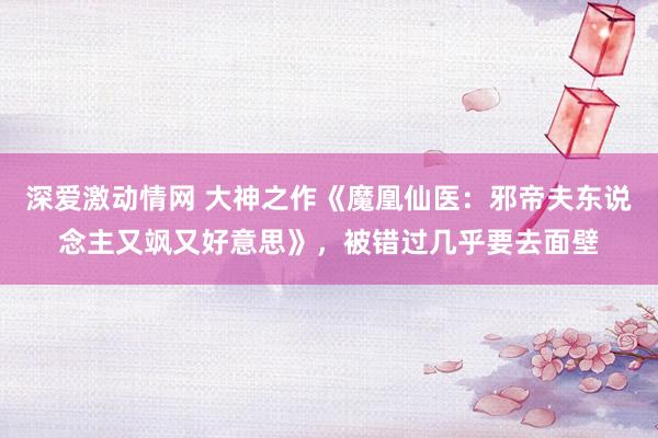 深爱激动情网 大神之作《魔凰仙医：邪帝夫东说念主又飒又好意思》，被错过几乎要去面壁