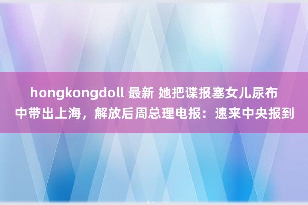 hongkongdoll 最新 她把谍报塞女儿尿布中带出上海，解放后周总理电报：速来中央报到