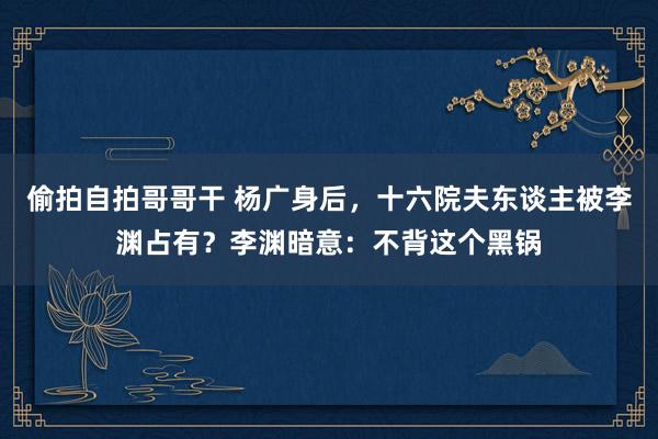 偷拍自拍哥哥干 杨广身后，十六院夫东谈主被李渊占有？李渊暗意：不背这个黑锅