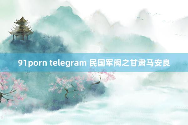 91porn telegram 民国军阀之甘肃马安良
