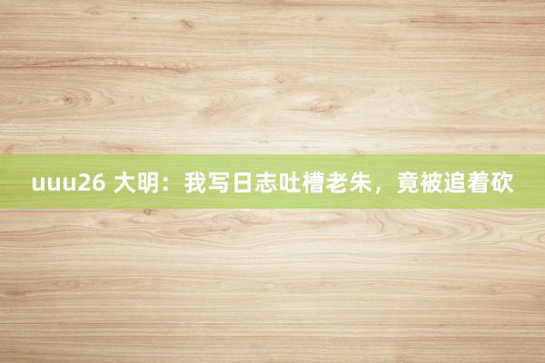 uuu26 大明：我写日志吐槽老朱，竟被追着砍