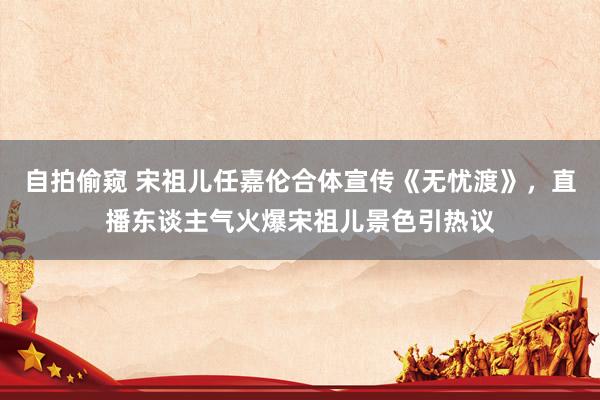 自拍偷窥 宋祖儿任嘉伦合体宣传《无忧渡》，直播东谈主气火爆宋祖儿景色引热议