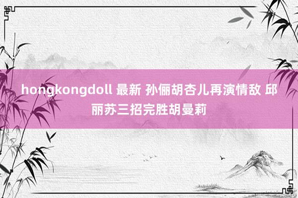 hongkongdoll 最新 孙俪胡杏儿再演情敌 邱丽苏三招完胜胡曼莉