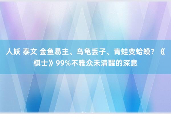 人妖 泰文 金鱼易主、乌龟丢子、青蛙变蛤蟆？《棋士》99%不雅众未清醒的深意