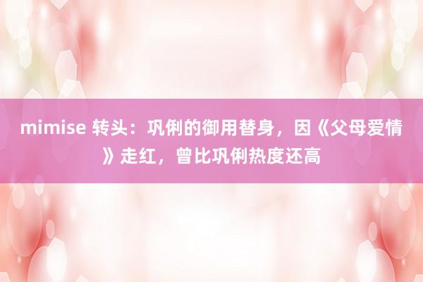 mimise 转头：巩俐的御用替身，因《父母爱情》走红，曾比巩俐热度还高