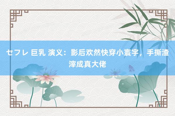 セフレ 巨乳 演义：影后欢然快穿小寰宇，手撕渣滓成真大佬