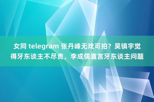 女同 telegram 张丹峰无戏可拍？吴镇宇觉得牙东谈主不尽责，李成儒直言牙东谈主问题