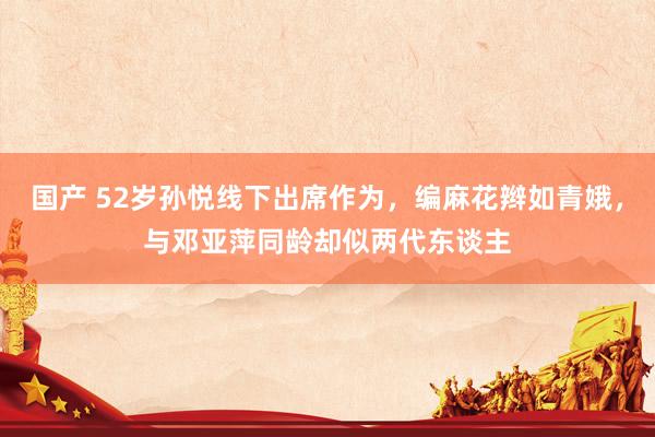 国产 52岁孙悦线下出席作为，编麻花辫如青娥，与邓亚萍同龄却似两代东谈主