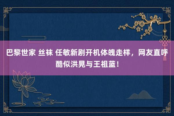 巴黎世家 丝袜 任敏新剧开机体魄走样，网友直呼酷似洪晃与王祖蓝！