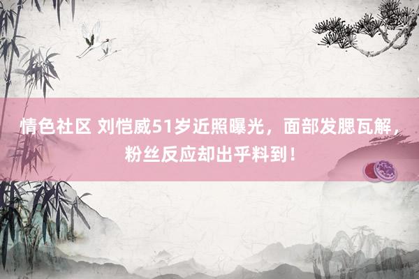 情色社区 刘恺威51岁近照曝光，面部发腮瓦解，粉丝反应却出乎料到！
