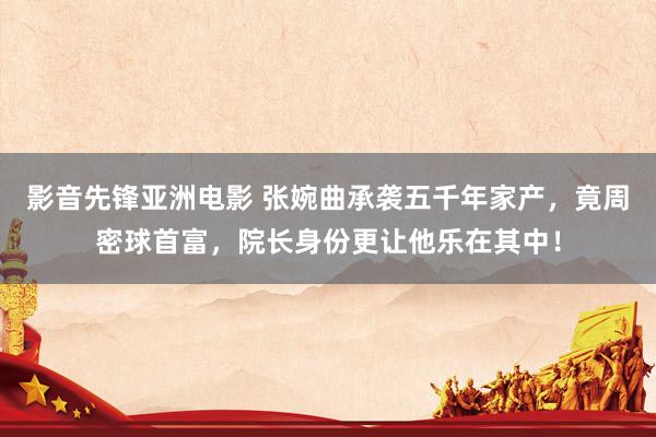 影音先锋亚洲电影 张婉曲承袭五千年家产，竟周密球首富，院长身份更让他乐在其中！