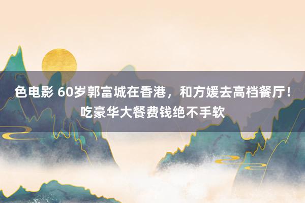 色电影 60岁郭富城在香港，和方媛去高档餐厅！吃豪华大餐费钱绝不手软