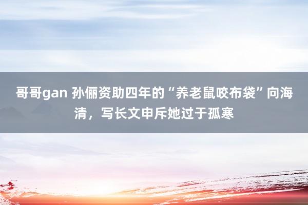 哥哥gan 孙俪资助四年的“养老鼠咬布袋”向海清，写长文申斥她过于孤寒