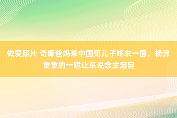做爱照片 奇娜爸妈来中国见儿子终末一面，杨淙重重的一跪让东说念主泪目