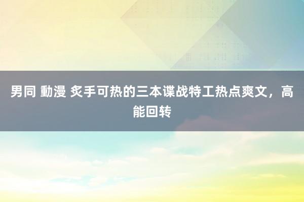 男同 動漫 炙手可热的三本谍战特工热点爽文，高能回转