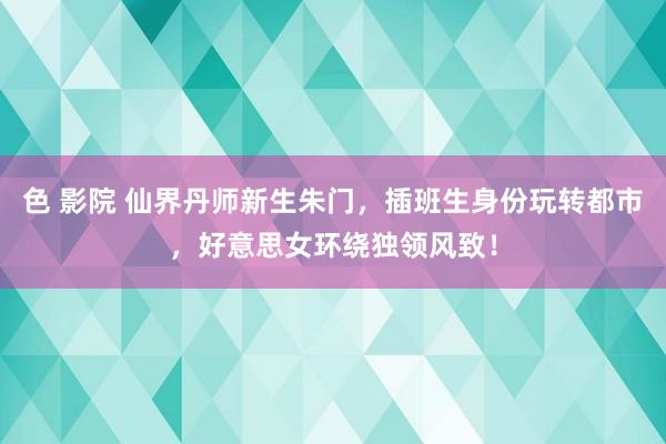 色 影院 仙界丹师新生朱门，插班生身份玩转都市，好意思女环绕独领风致！