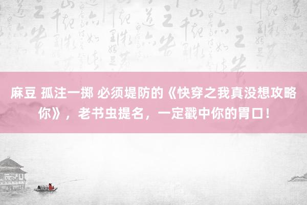 麻豆 孤注一掷 必须堤防的《快穿之我真没想攻略你》，老书虫提名，一定戳中你的胃口！