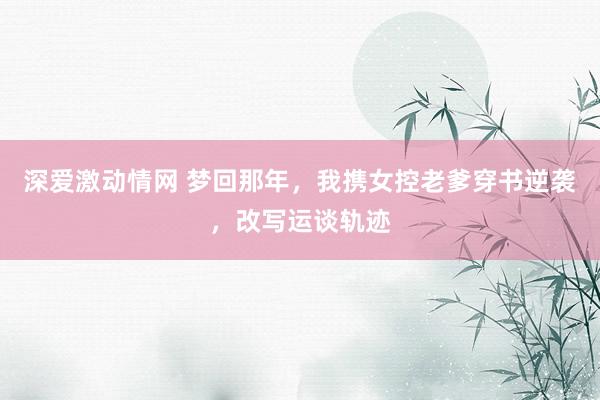 深爱激动情网 梦回那年，我携女控老爹穿书逆袭，改写运谈轨迹