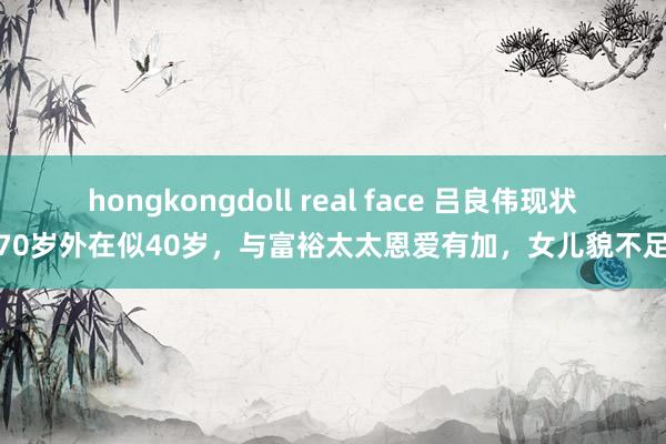 hongkongdoll real face 吕良伟现状：70岁外在似40岁，与富裕太太恩爱有加，女儿貌不足父