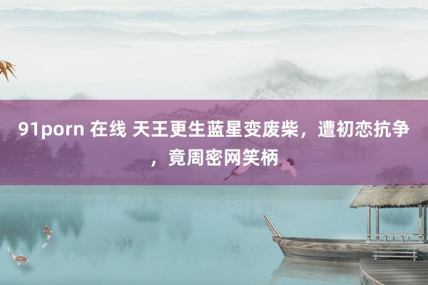 91porn 在线 天王更生蓝星变废柴，遭初恋抗争，竟周密网笑柄