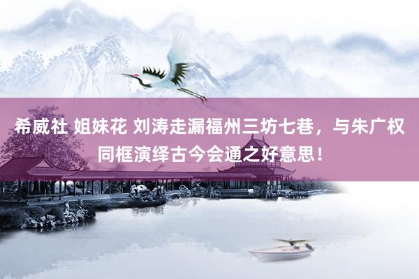 希威社 姐妹花 刘涛走漏福州三坊七巷，与朱广权同框演绎古今会通之好意思！
