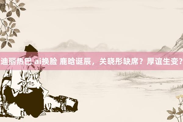迪丽热巴 ai换脸 鹿晗诞辰，关晓彤缺席？厚谊生变？