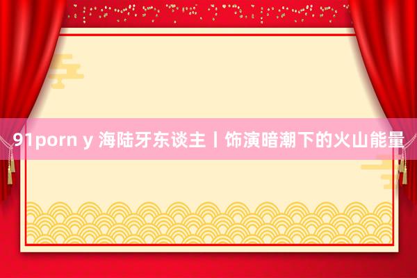 91porn y 海陆牙东谈主丨饰演暗潮下的火山能量