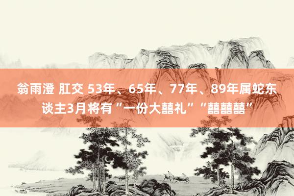 翁雨澄 肛交 53年、65年、77年、89年属蛇东谈主3月将有“一份大囍礼”“囍囍囍”