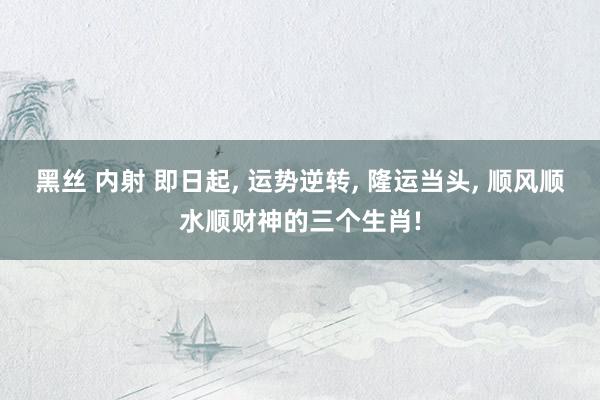 黑丝 内射 即日起, 运势逆转, 隆运当头, 顺风顺水顺财神的三个生肖!