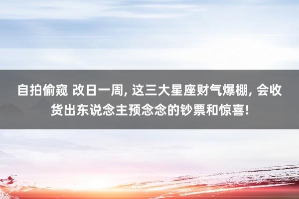 自拍偷窥 改日一周, 这三大星座财气爆棚, 会收货出东说念主预念念的钞票和惊喜!