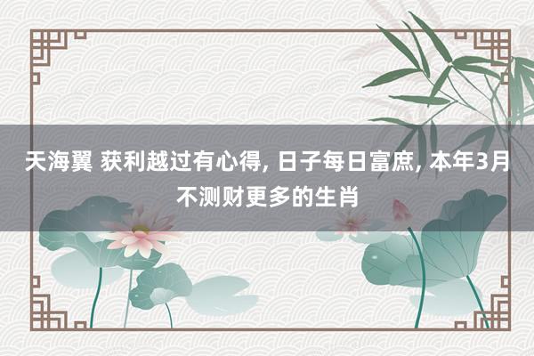 天海翼 获利越过有心得, 日子每日富庶, 本年3月不测财更多的生肖