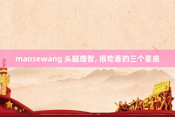 maosewang 头脑理智, 很吃香的三个星座