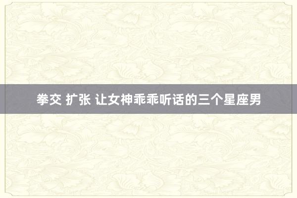 拳交 扩张 让女神乖乖听话的三个星座男