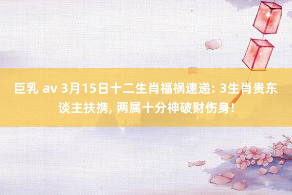 巨乳 av 3月15日十二生肖福祸速递: 3生肖贵东谈主扶携, 两属十分神破财伤身!