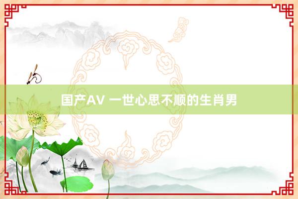 国产AV 一世心思不顺的生肖男