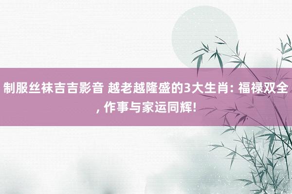 制服丝袜吉吉影音 越老越隆盛的3大生肖: 福禄双全, 作事与家运同辉!